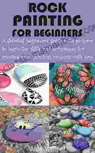 ROCK PAINTING FOR BEGINNERS: A Detailed Beginner S Guide With Pictures To Learn The Skills And Techniques For Creative Rock Painting Projects With Ease